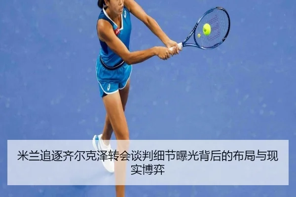 米兰追逐齐尔克泽转会谈判细节曝光背后的布局与现实博弈