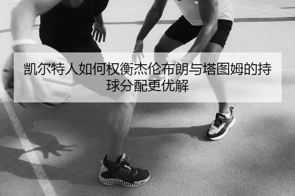 凯尔特人如何权衡杰伦布朗与塔图姆的持球分配更优解 | kaiyun