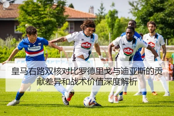 皇马右路双核对比罗德里戈与迪亚斯的贡献差异和战术价值深度解析 | kaiyun