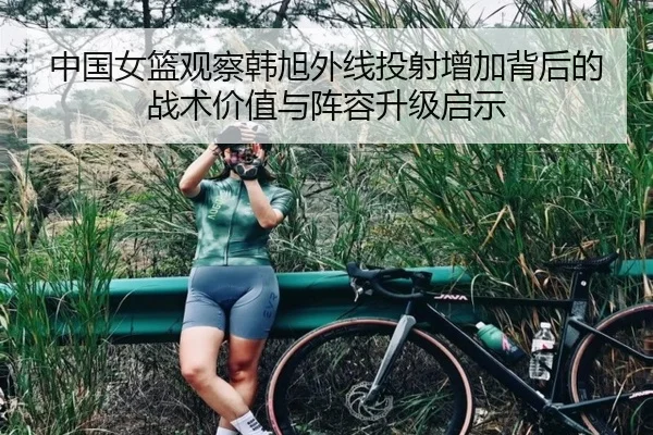 中国女篮观察韩旭外线投射增加背后的战术价值与阵容升级启示 | kaiyun
